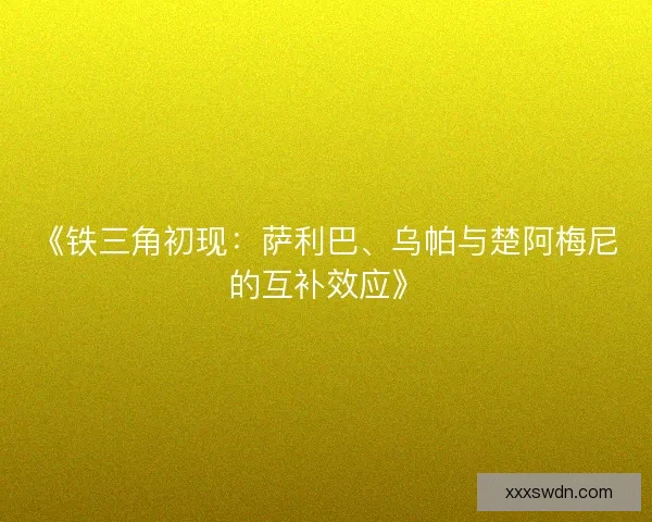 《铁三角初现：萨利巴、乌帕与楚阿梅尼的互补效应》