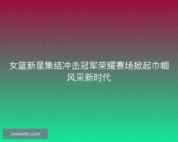 女篮新星集结冲击冠军荣耀赛场掀起巾帼风采新时代