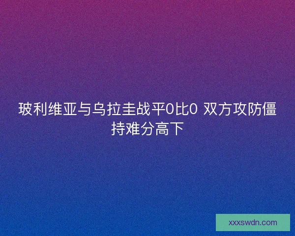 玻利维亚与乌拉圭战平0比0 双方攻防僵持难分高下 玻利维亚与乌拉圭战平0比0 双方攻防僵持难分高下