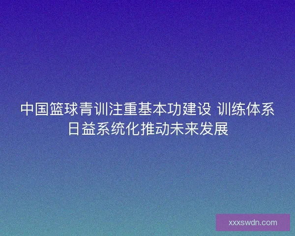 中国篮球青训注重基本功建设 训练体系日益系统化推动未来发展