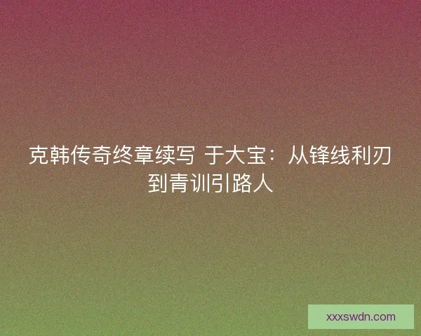 克韩传奇终章续写 于大宝：从锋线利刃到青训引路人