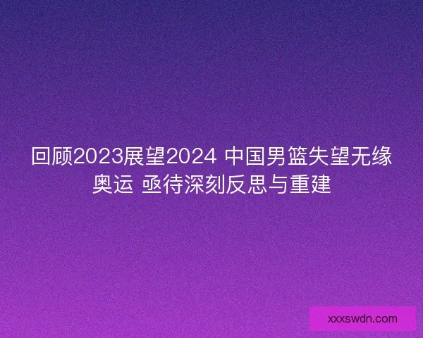 回顾2023展望2024 中国男篮失望无缘奥运 亟待深刻反思与重建 回顾2023展望2024 中国男篮失望无缘奥运 亟待深刻反思与重建