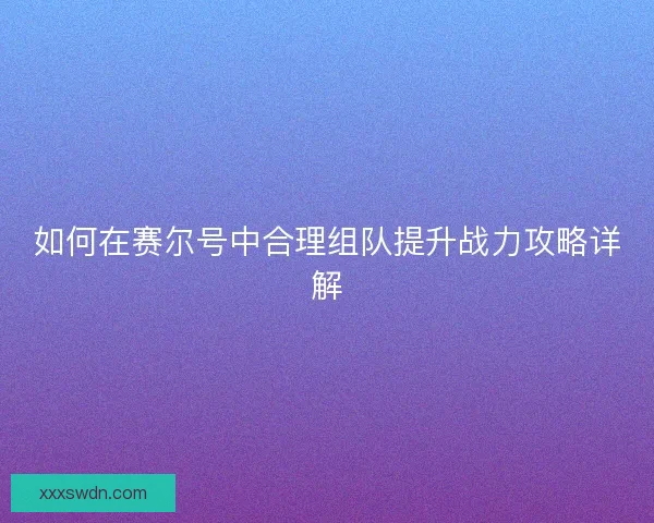 如何在赛尔号中合理组队提升战力攻略详解 如何在赛尔号中合理组队提升战力攻略详解