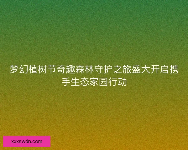 梦幻植树节奇趣森林守护之旅盛大开启携手生态家园行动