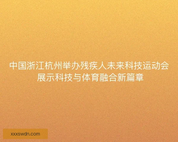 中国浙江杭州举办残疾人未来科技运动会 展示科技与体育融合新篇章