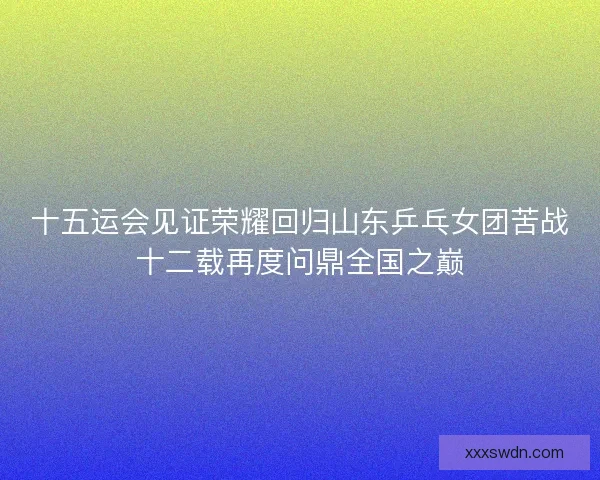 十五运会见证荣耀回归山东乒乓女团苦战十二载再度问鼎全国之巅