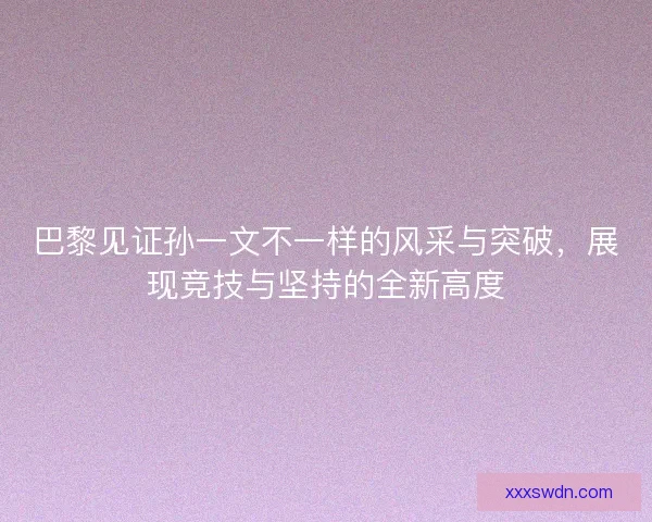 巴黎见证孙一文不一样的风采与突破，展现竞技与坚持的全新高度