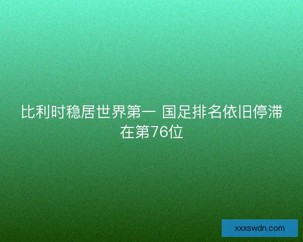 比利时稳居世界第一 国足排名依旧停滞在第76位