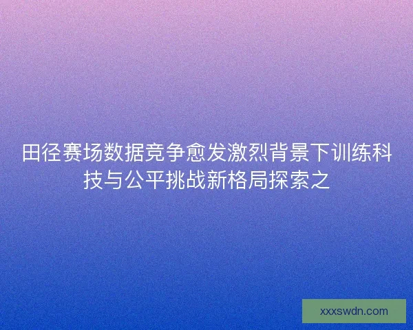 田径赛场数据竞争愈发激烈背景下训练科技与公平挑战新格局探索之