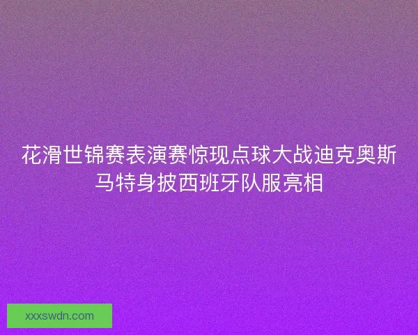 花滑世锦赛表演赛惊现点球大战迪克奥斯马特身披西班牙队服亮相