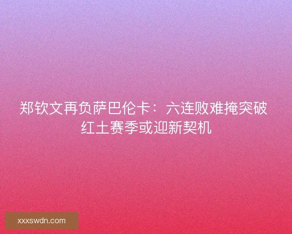 郑钦文再负萨巴伦卡：六连败难掩突破 红土赛季或迎新契机