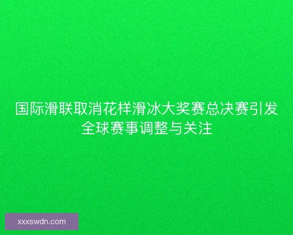 国际滑联取消花样滑冰大奖赛总决赛引发全球赛事调整与关注