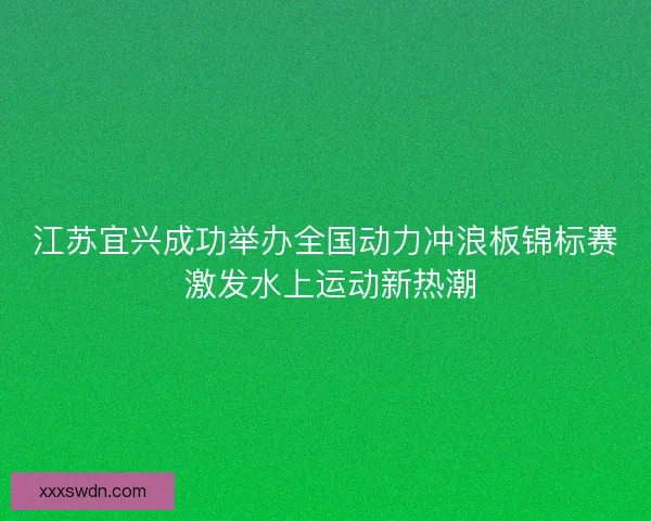 江苏宜兴成功举办全国动力冲浪板锦标赛 激发水上运动新热潮