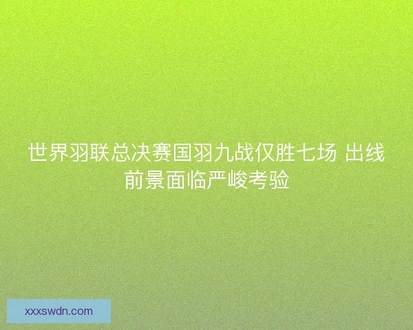 世界羽联总决赛国羽九战仅胜七场 出线前景面临严峻考验