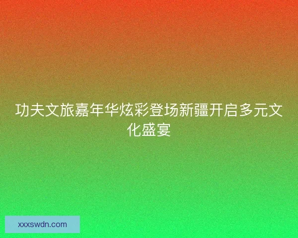 功夫文旅嘉年华炫彩登场新疆开启多元文化盛宴 功夫文旅嘉年华炫彩登场新疆开启多元文化盛宴