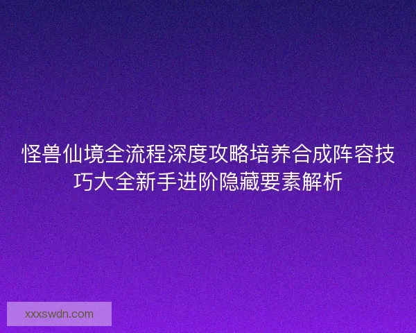 怪兽仙境全流程深度攻略培养合成阵容技巧大全新手进阶隐藏要素解析