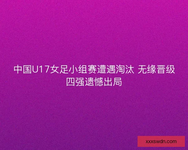 中国U17女足小组赛遭遇淘汰 无缘晋级四强遗憾出局 中国U17女足小组赛遭遇淘汰 无缘晋级四强遗憾出局