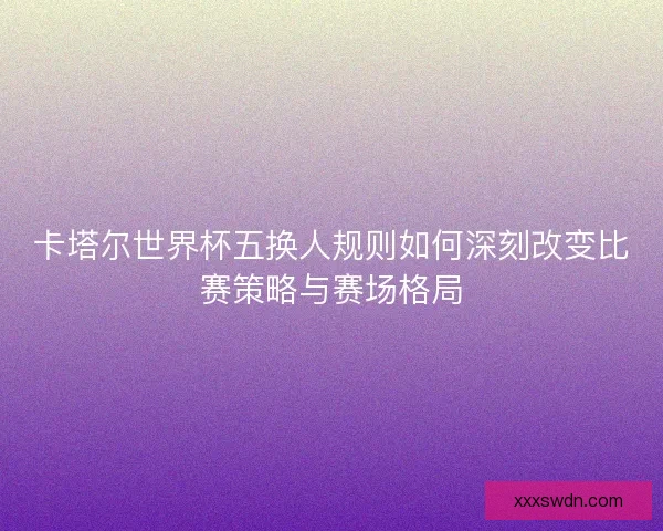 卡塔尔世界杯五换人规则如何深刻改变比赛策略与赛场格局 卡塔尔世界杯五换人规则如何深刻改变比赛策略与赛场格局