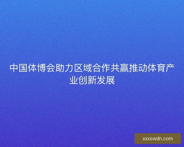 中国体博会助力区域合作共赢推动体育产业创新发展