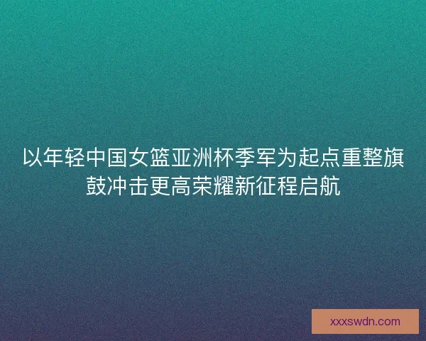 以年轻中国女篮亚洲杯季军为起点重整旗鼓冲击更高荣耀新征程启航
