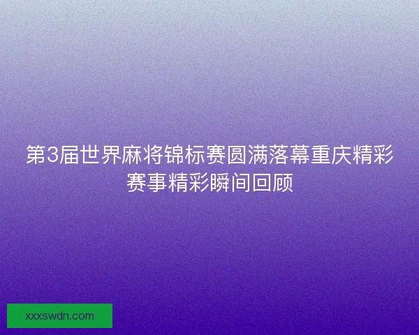 第3届世界麻将锦标赛圆满落幕重庆精彩赛事精彩瞬间回顾 第3届世界麻将锦标赛圆满落幕重庆精彩赛事精彩瞬间回顾