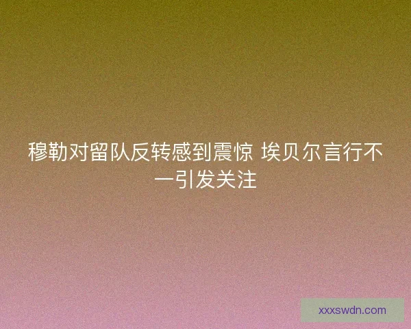 穆勒对留队反转感到震惊 埃贝尔言行不一引发关注