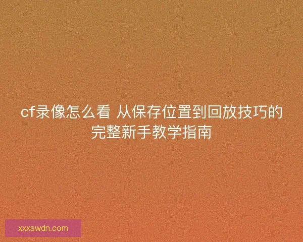 cf录像怎么看 从保存位置到回放技巧的完整新手教学指南 cf录像怎么看 从保存位置到回放技巧的完整新手教学指南