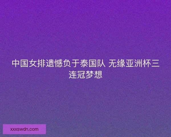 中国女排遗憾负于泰国队 无缘亚洲杯三连冠梦想