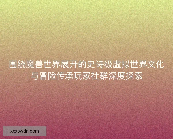 围绕魔兽世界展开的史诗级虚拟世界文化与冒险传承玩家社群深度探索